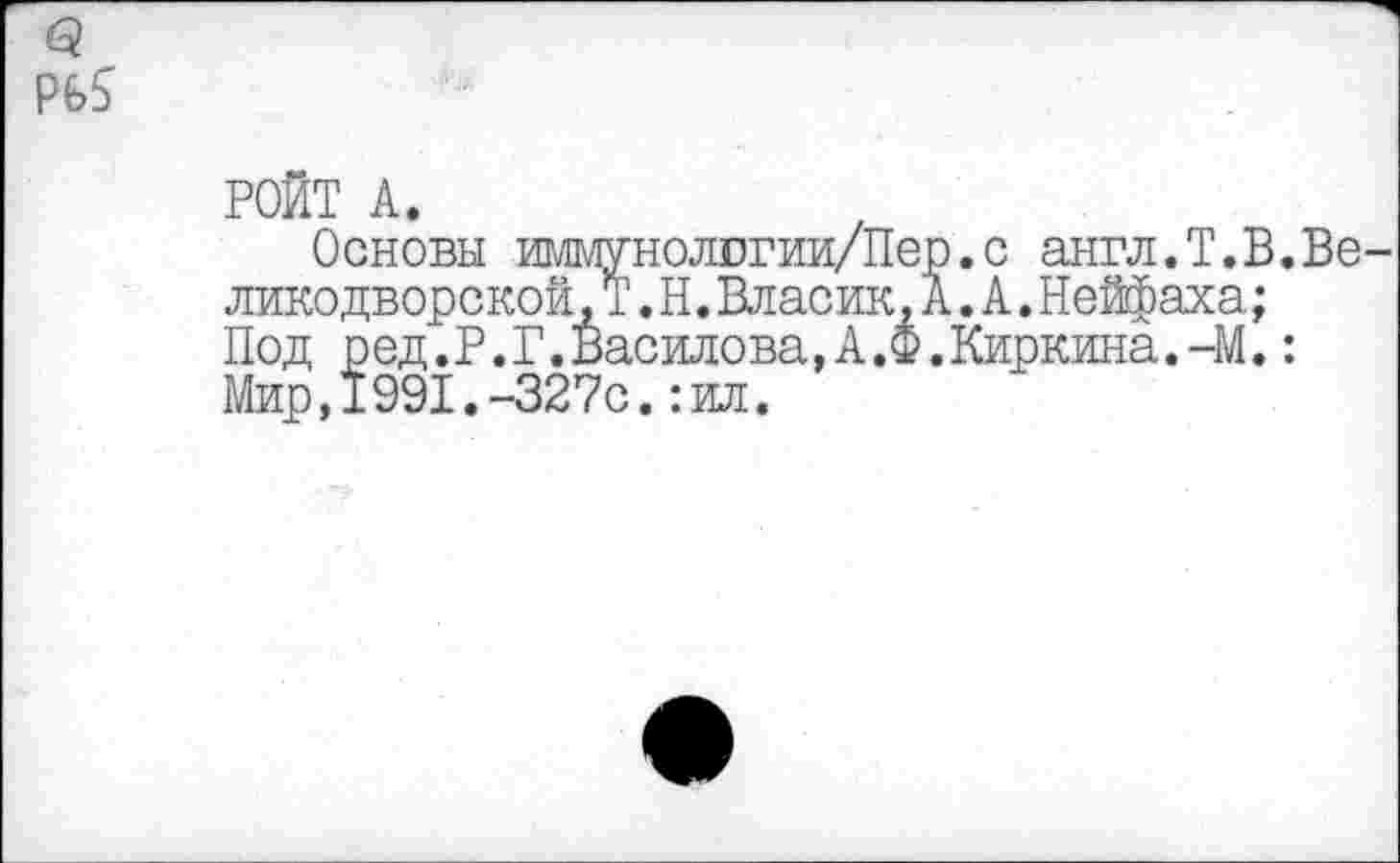 ﻿о.
РОЙТ А.
Основы иммунологии/Пер.с англ.Т.В.Велико дворской.Т .Н.Власик,А.А.Нейфаха;
Под ред.Р.Г.Василова,А.Ф.Киркина.-М.: Мир,1991.-327с.:ил.